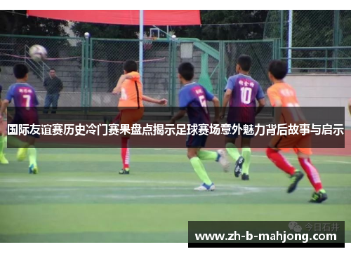 国际友谊赛历史冷门赛果盘点揭示足球赛场意外魅力背后故事与启示