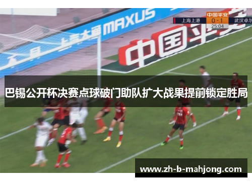 巴锡公开杯决赛点球破门助队扩大战果提前锁定胜局 巴锡公开杯决赛点球破门助队扩大战果提前锁定胜局